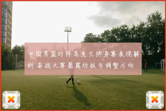 中国男篮对阵乌克兰热身赛表现解析 备战大赛暴露短板与调整方向