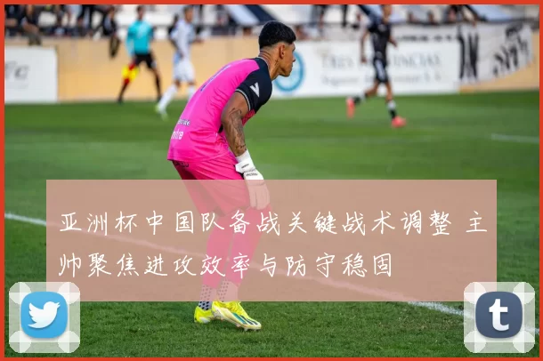 亚洲杯中国队备战关键战术调整 主帅聚焦进攻效率与防守稳固