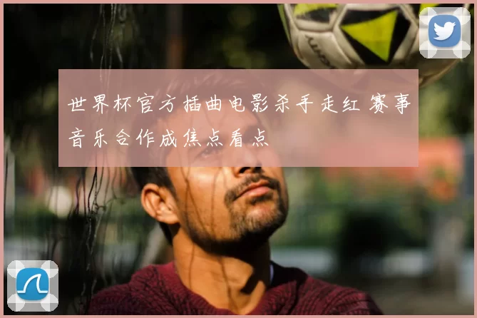世界杯官方插曲电影杀手走红 赛事音乐合作成焦点看点