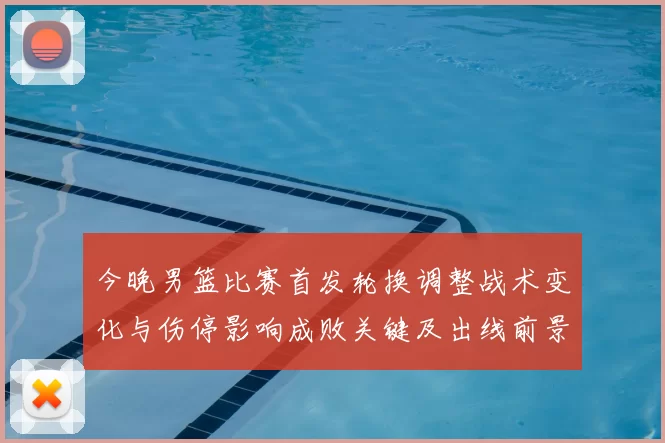 今晚男篮比赛首发轮换调整战术变化与伤停影响成败关键及出线前景