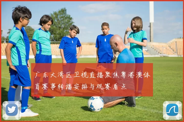 广东大湾区卫视直播聚焦粤港澳体育赛事转播安排与观赛看点