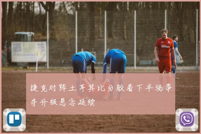 捷克对阵土耳其比分胶着下半场争夺升级悬念延续