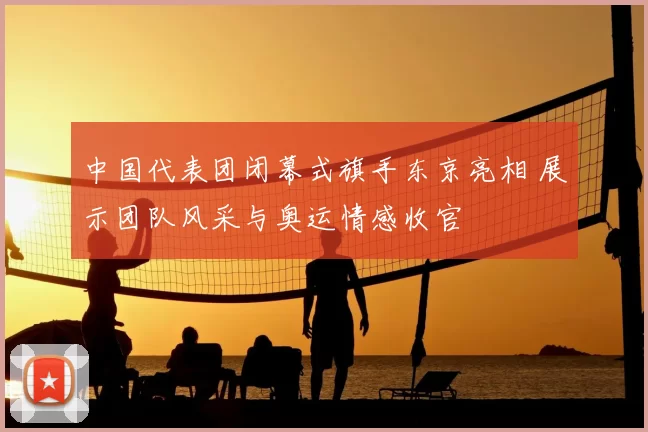 中国代表团闭幕式旗手东京亮相 展示团队风采与奥运情感收官