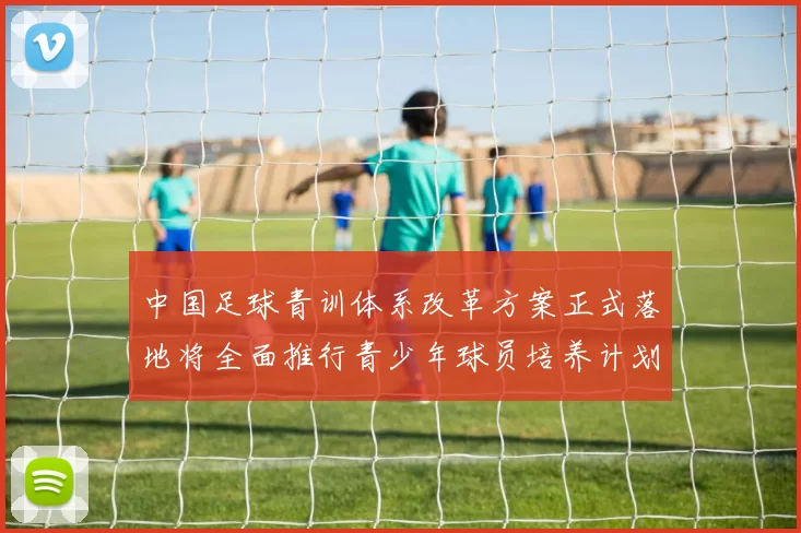 中国足球青训体系改革方案正式落地将全面推行青少年球员培养计划