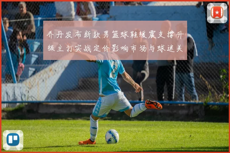 乔丹发布新款男篮球鞋缓震支撑升级主打实战定价影响市场与球迷关注