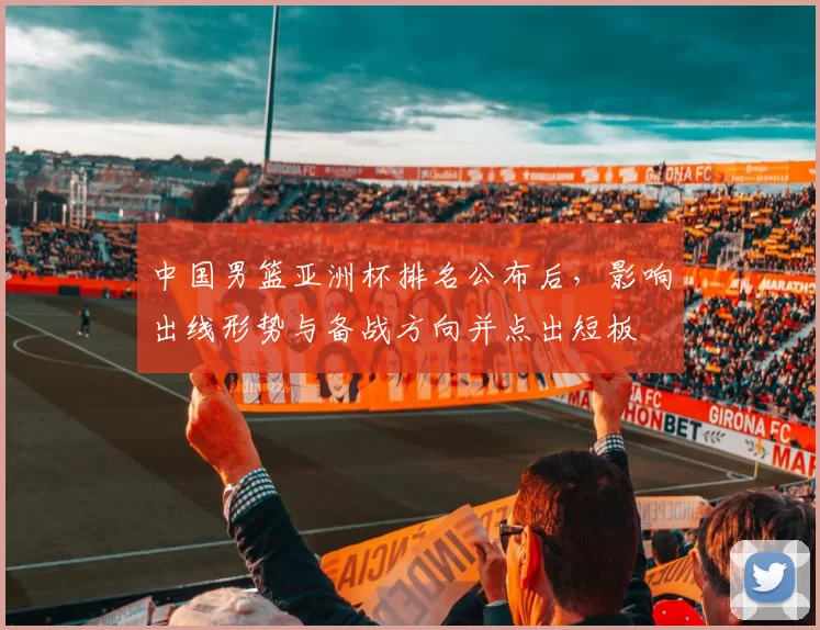 中国男篮亚洲杯排名公布后,影响出线形势与备战方向并点出短板