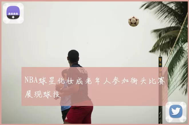NBA球星化妆成老年人参加街头比赛展现球技