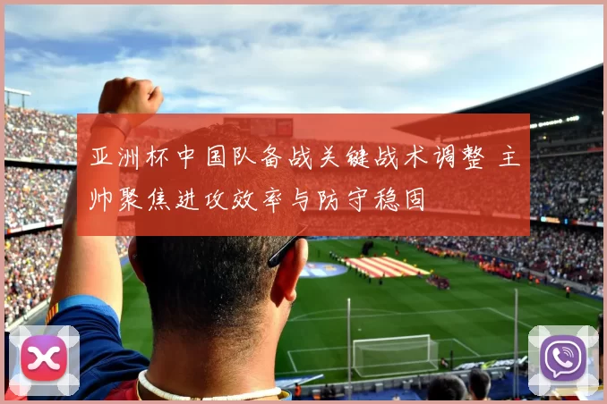 亚洲杯中国队备战关键战术调整 主帅聚焦进攻效率与防守稳固