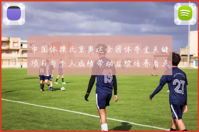 中国体操北京奥运会团体夺金关键项目与个人成绩带动后续培养看点