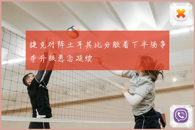 捷克对阵土耳其比分胶着下半场争夺升级悬念延续