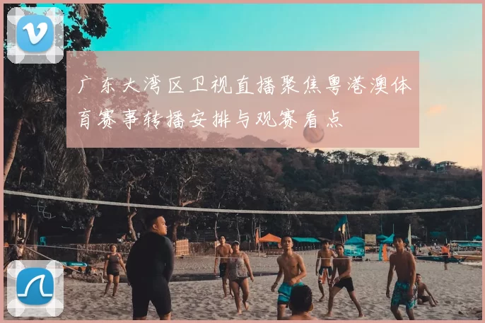广东大湾区卫视直播聚焦粤港澳体育赛事转播安排与观赛看点