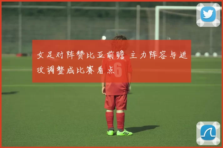 女足对阵赞比亚前瞻 主力阵容与进攻调整成比赛看点
