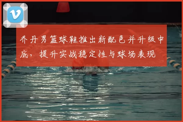 乔丹男篮球鞋推出新配色并升级中底，提升实战稳定性与球场表现