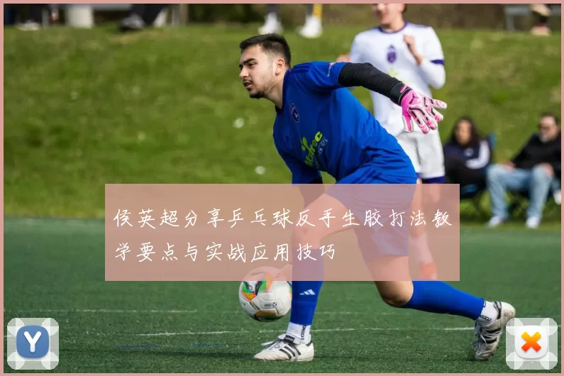 侯英超分享乒乓球反手生胶打法教学要点与实战应用技巧