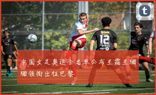 中国女足奥运会名单公布王霜王珊珊领衔出征巴黎