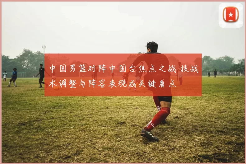 中国男篮对阵中国台焦点之战 技战术调整与阵容表现成关键看点