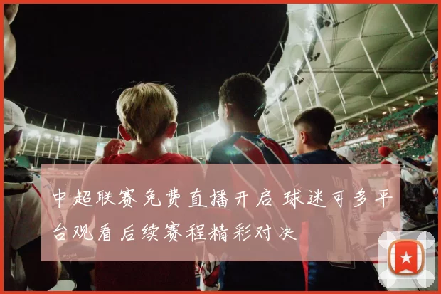 中超联赛免费直播开启 球迷可多平台观看后续赛程精彩对决