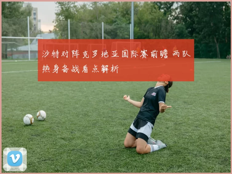 沙特对阵克罗地亚国际赛前瞻 两队热身备战看点解析
