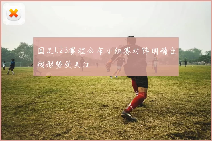国足U23赛程公布小组赛对阵明确出线形势受关注