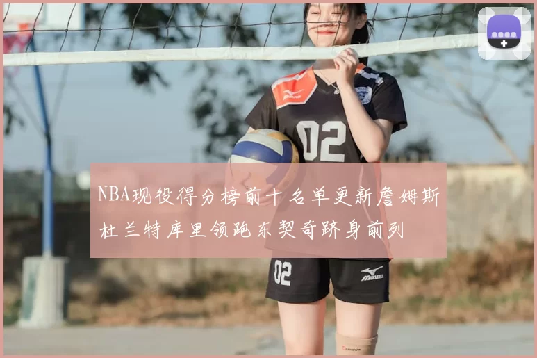 NBA现役得分榜前十名单更新詹姆斯杜兰特库里领跑东契奇跻身前列