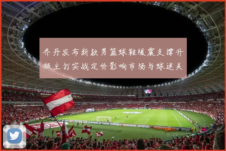 乔丹发布新款男篮球鞋缓震支撑升级主打实战定价影响市场与球迷关注
