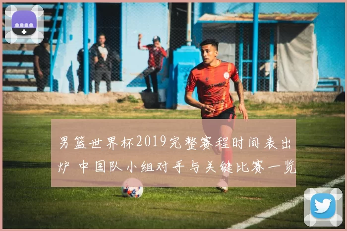 男篮世界杯2019完整赛程时间表出炉 中国队小组对手与关键比赛一览