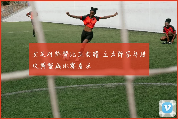 女足对阵赞比亚前瞻 主力阵容与进攻调整成比赛看点