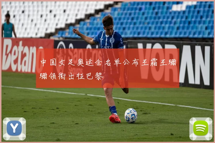中国女足奥运会名单公布王霜王珊珊领衔出征巴黎