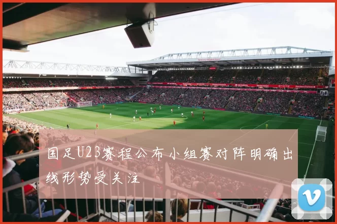 国足U23赛程公布小组赛对阵明确出线形势受关注