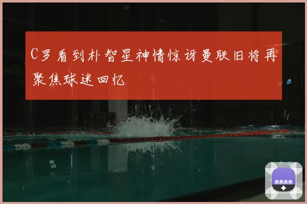 C罗看到朴智星神情惊讶曼联旧将再聚焦球迷回忆