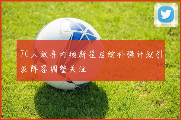 76人放弃内线新星后续补强计划引发阵容调整关注