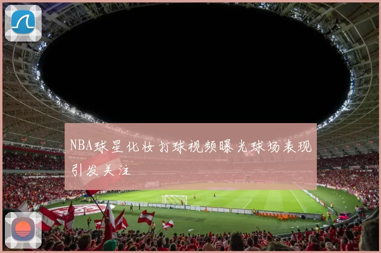 NBA球星化妆打球视频曝光球场表现引发关注