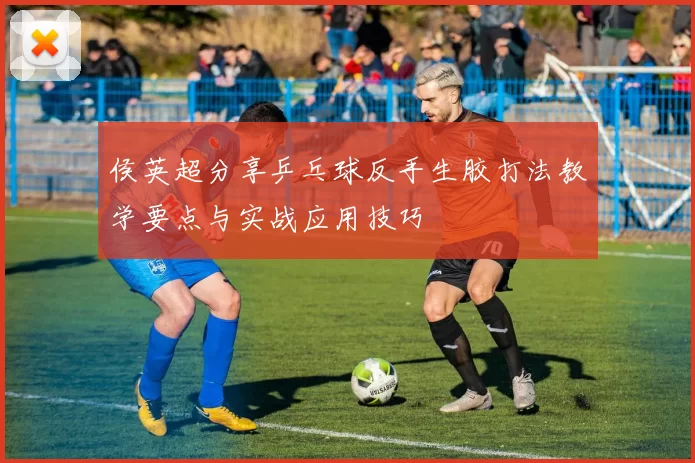 侯英超分享乒乓球反手生胶打法教学要点与实战应用技巧