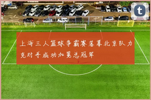 上海三人篮球争霸赛落幕北京队力克对手成功加冕总冠军