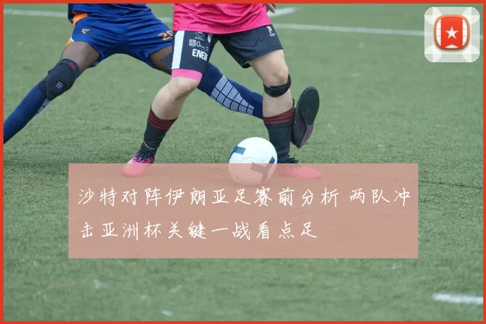 沙特对阵伊朗亚足赛前分析 两队冲击亚洲杯关键一战看点足