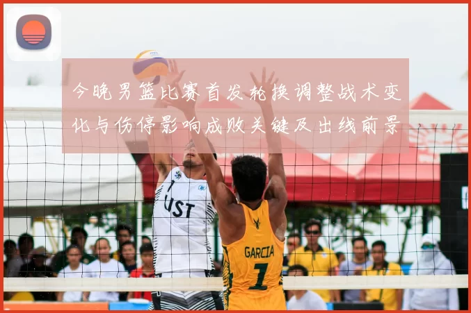 今晚男篮比赛首发轮换调整战术变化与伤停影响成败关键及出线前景