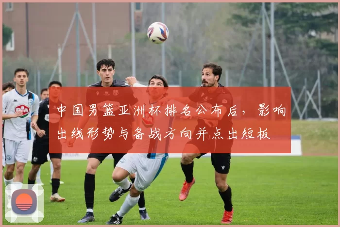 中国男篮亚洲杯排名公布后,影响出线形势与备战方向并点出短板