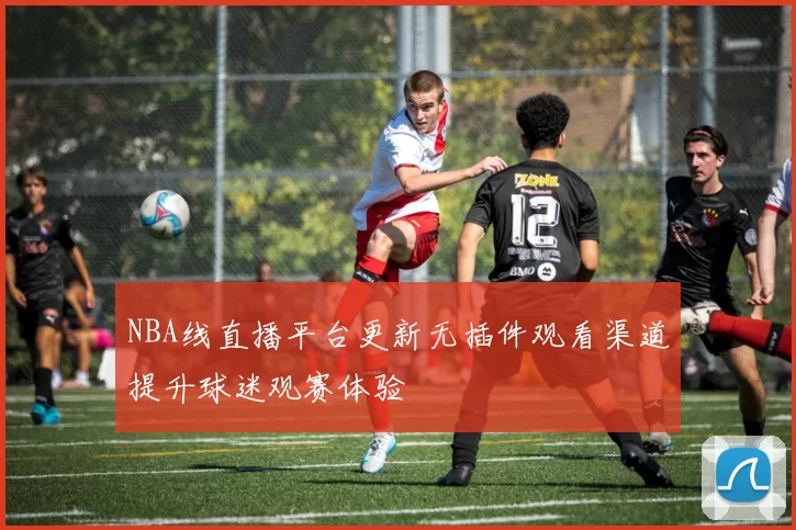 NBA线直播平台更新无插件观看渠道提升球迷观赛体验