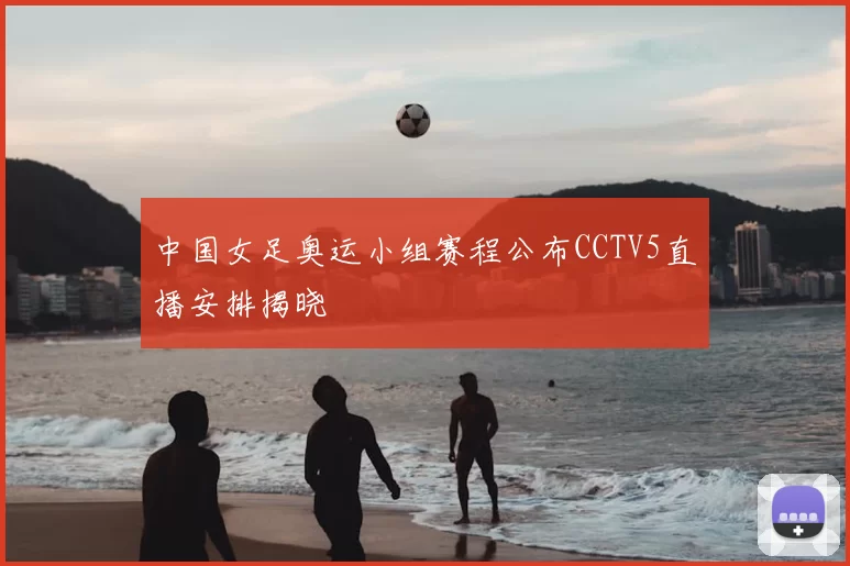 中国女足奥运小组赛程公布CCTV5直播安排揭晓