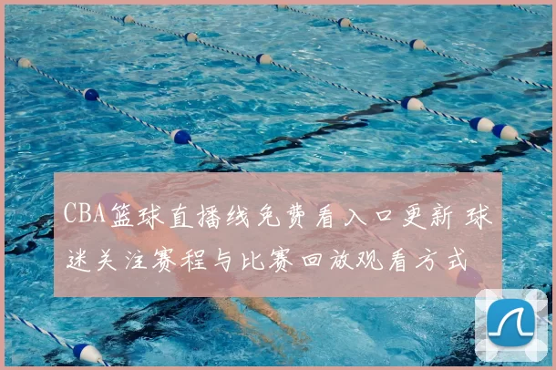 CBA篮球直播线免费看入口更新 球迷关注赛程与比赛回放观看方式