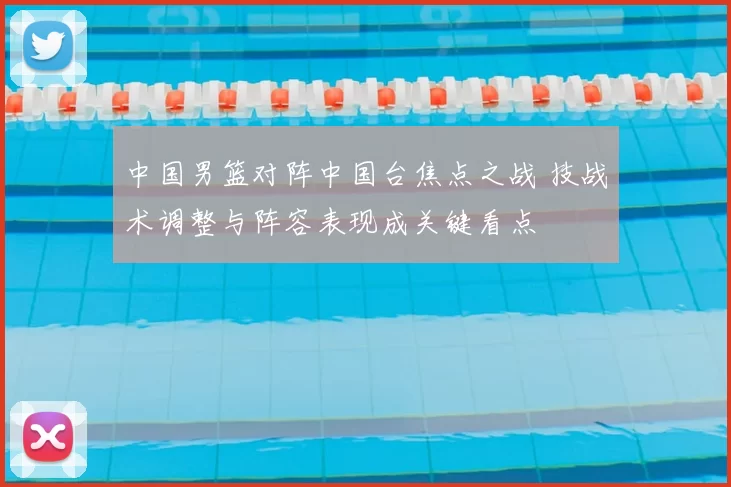 中国男篮对阵中国台焦点之战 技战术调整与阵容表现成关键看点
