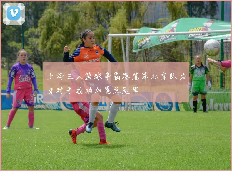 上海三人篮球争霸赛落幕北京队力克对手成功加冕总冠军