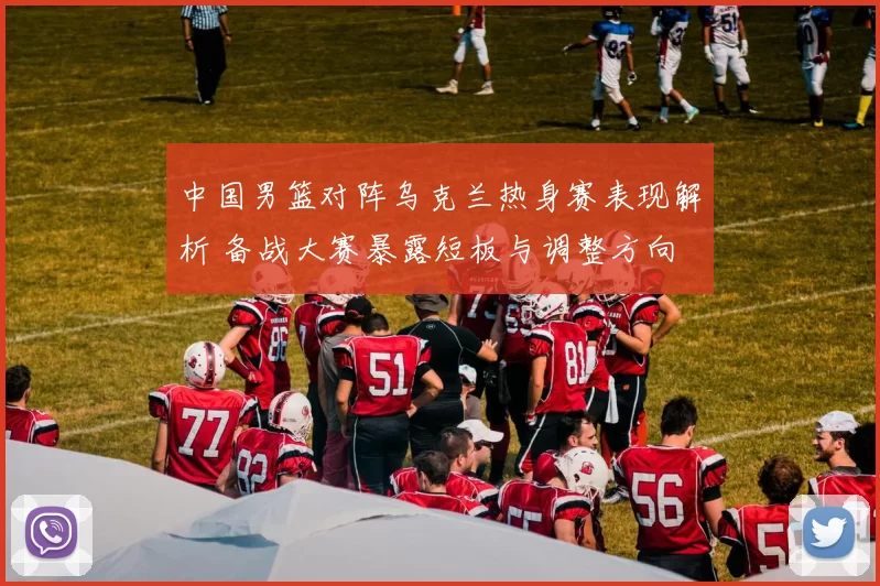 中国男篮对阵乌克兰热身赛表现解析 备战大赛暴露短板与调整方向