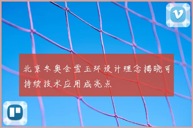 北京冬奥会雪玉环设计理念揭晓可持续技术应用成亮点