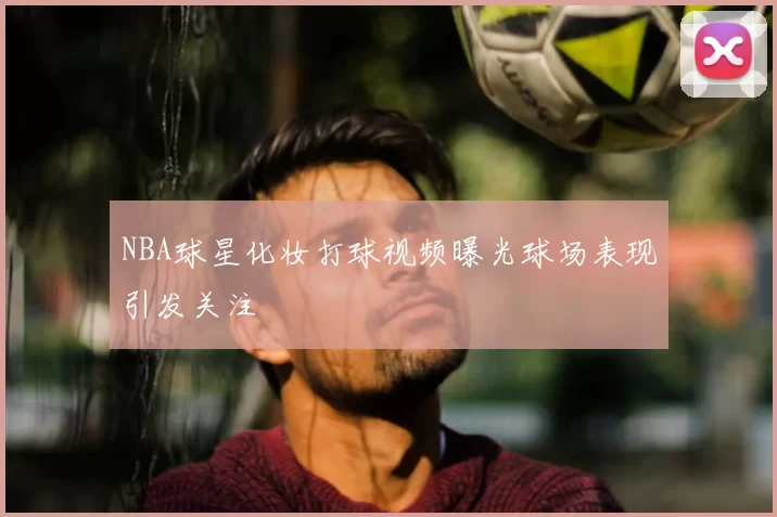 NBA球星化妆打球视频曝光球场表现引发关注