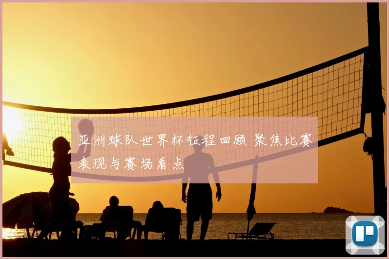 亚洲球队世界杯征程回顾 聚焦比赛表现与赛场看点