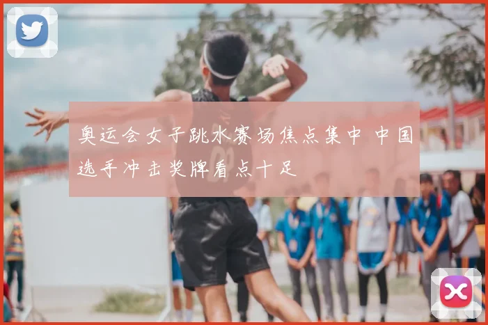 奥运会女子跳水赛场焦点集中 中国选手冲击奖牌看点十足